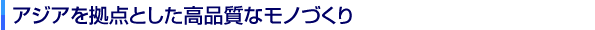 アジアを拠点とした高品質なモノづくり